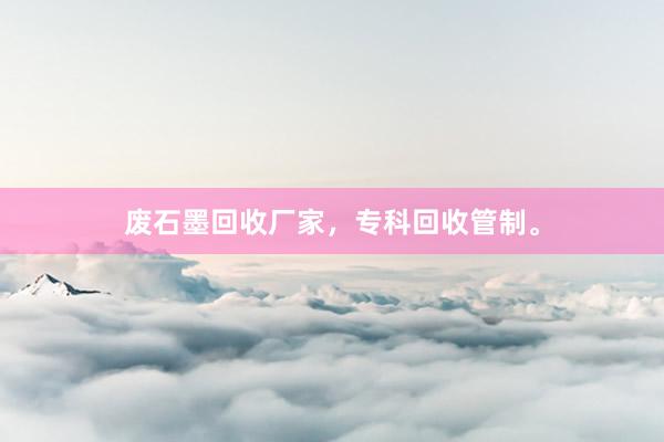 废石墨回收厂家，专科回收管制。